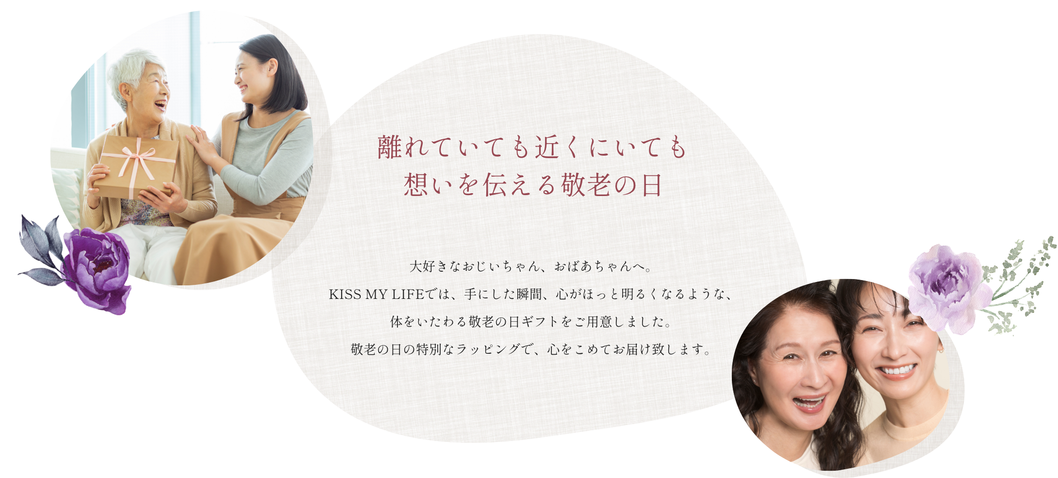 大好きなおじいちゃん、おばあちゃんへ。
              KISS MY LIFEでは、手にした瞬間、心がほっと明るくなるような、
              体をいたわる敬老の日ギフトをご用意しました。
              敬老の日の特別なラッピングで、心をこめてお届け致します。